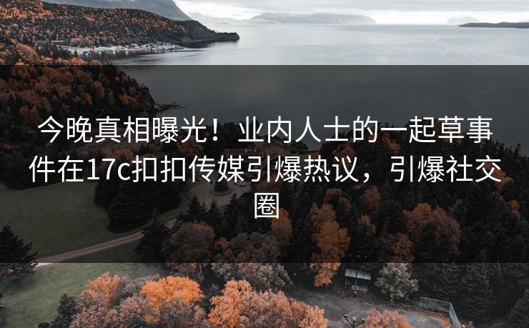 今晚真相曝光！业内人士的一起草事件在17c扣扣传媒引爆热议，引爆社交圈