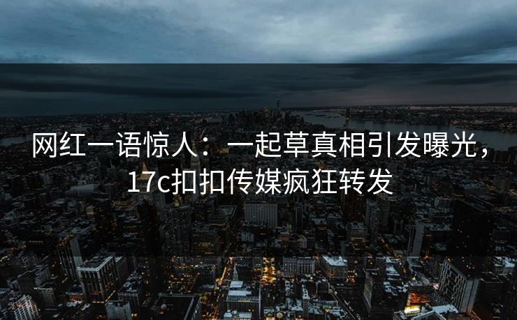 网红一语惊人：一起草真相引发曝光，17c扣扣传媒疯狂转发
