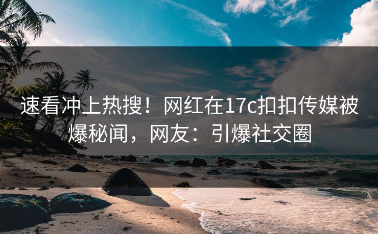 速看冲上热搜！网红在17c扣扣传媒被爆秘闻，网友：引爆社交圈