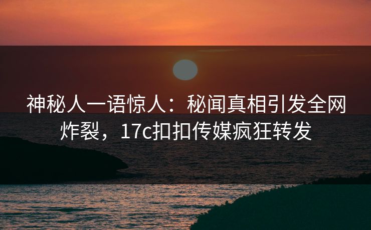 神秘人一语惊人：秘闻真相引发全网炸裂，17c扣扣传媒疯狂转发