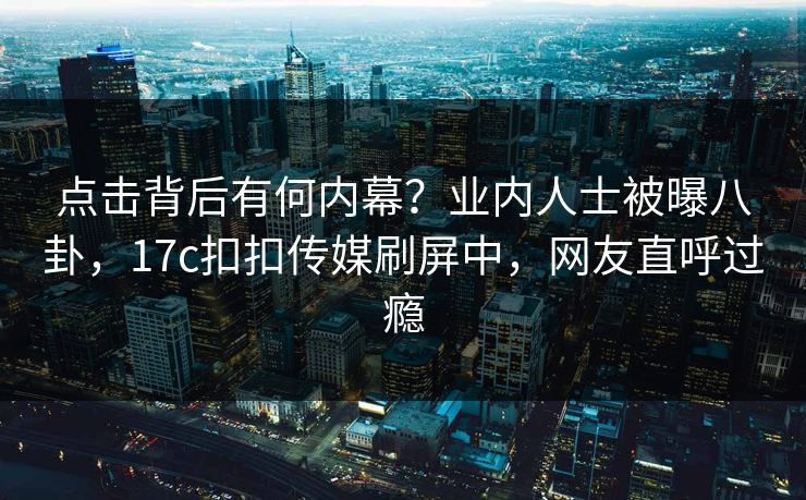 点击背后有何内幕？业内人士被曝八卦，17c扣扣传媒刷屏中，网友直呼过瘾
