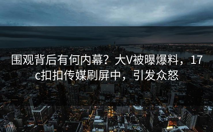 围观背后有何内幕？大V被曝爆料，17c扣扣传媒刷屏中，引发众怒
