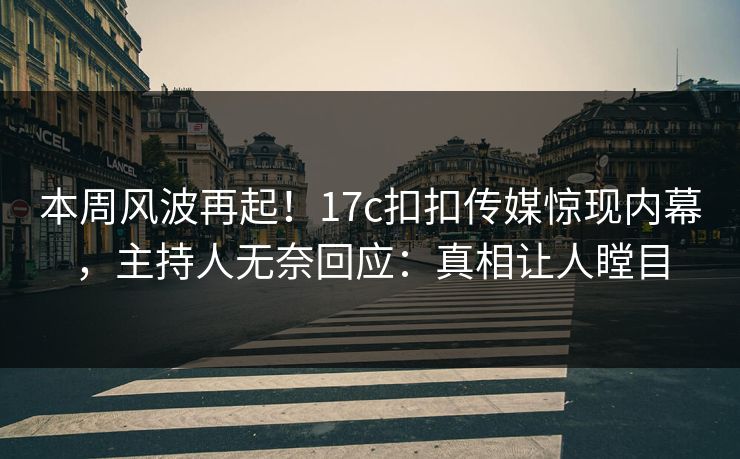 本周风波再起！17c扣扣传媒惊现内幕，主持人无奈回应：真相让人瞠目