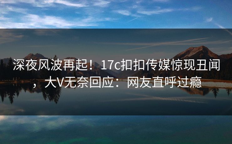 深夜风波再起！17c扣扣传媒惊现丑闻，大V无奈回应：网友直呼过瘾
