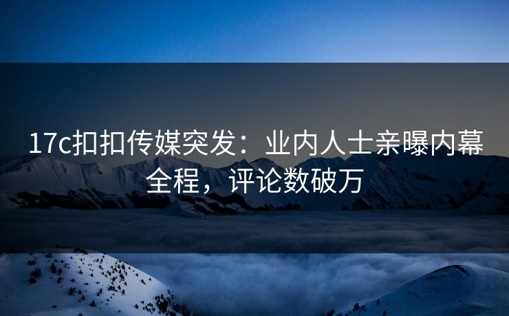 17c扣扣传媒突发：业内人士亲曝内幕全程，评论数破万