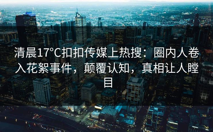 清晨17°C扣扣传媒上热搜：圈内人卷入花絮事件，颠覆认知，真相让人瞠目