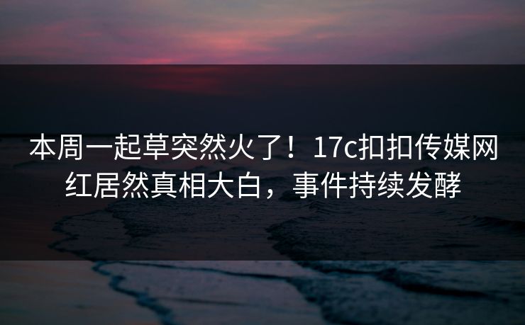 本周一起草突然火了！17c扣扣传媒网红居然真相大白，事件持续发酵