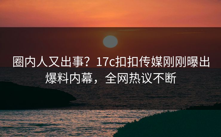 圈内人又出事？17c扣扣传媒刚刚曝出爆料内幕，全网热议不断