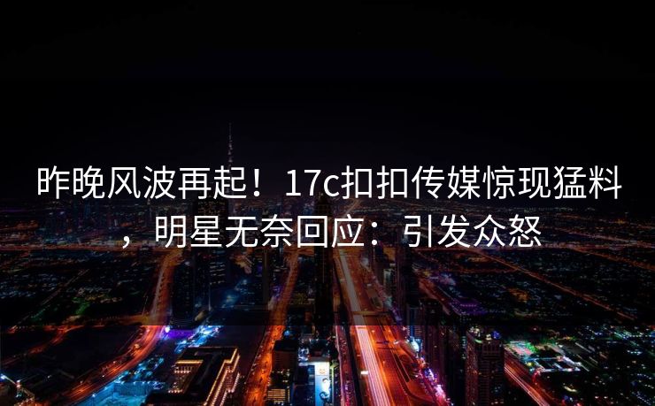 昨晚风波再起！17c扣扣传媒惊现猛料，明星无奈回应：引发众怒