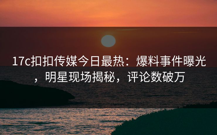 17c扣扣传媒今日最热：爆料事件曝光，明星现场揭秘，评论数破万