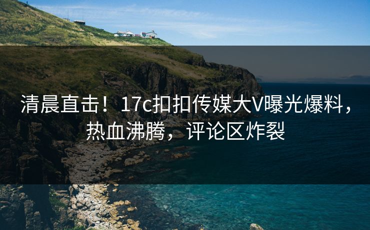 清晨直击！17c扣扣传媒大V曝光爆料，热血沸腾，评论区炸裂