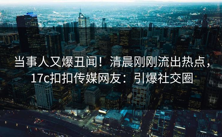当事人又爆丑闻！清晨刚刚流出热点，17c扣扣传媒网友：引爆社交圈