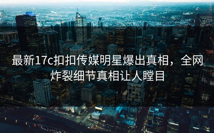 最新17c扣扣传媒明星爆出真相，全网炸裂细节真相让人瞠目