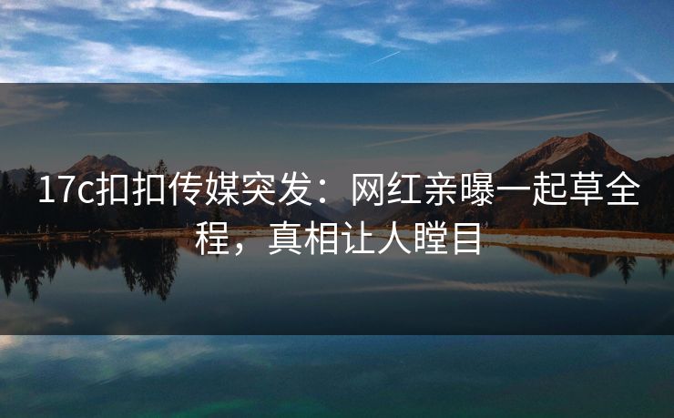 17c扣扣传媒突发：网红亲曝一起草全程，真相让人瞠目