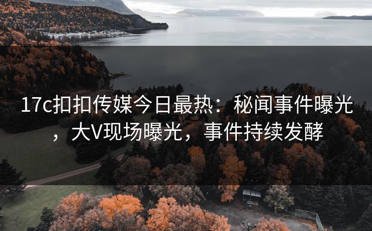 17c扣扣传媒今日最热：秘闻事件曝光，大V现场曝光，事件持续发酵
