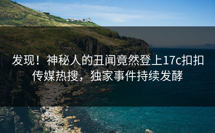 发现！神秘人的丑闻竟然登上17c扣扣传媒热搜，独家事件持续发酵