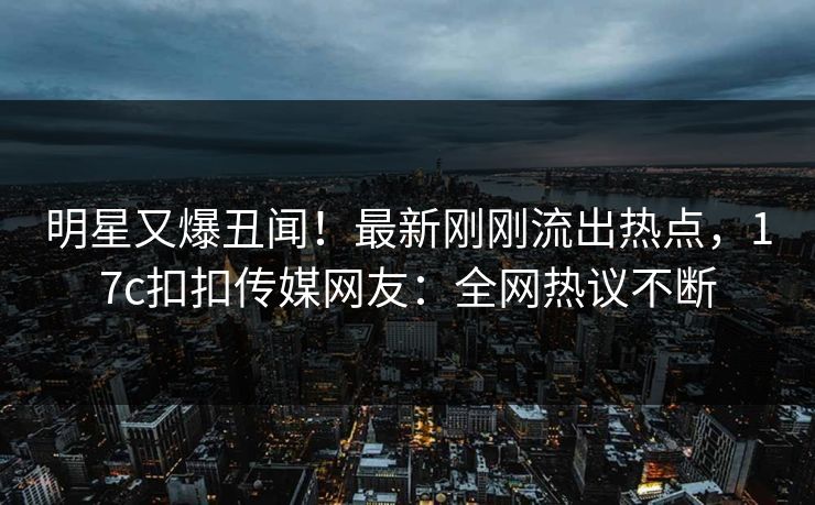 明星又爆丑闻！最新刚刚流出热点，17c扣扣传媒网友：全网热议不断