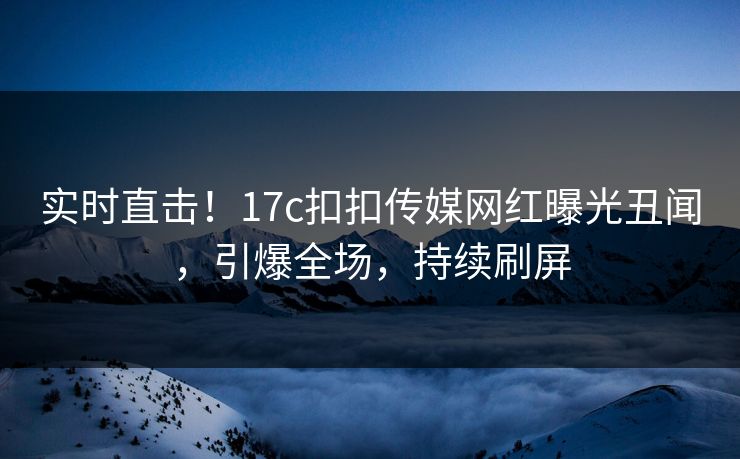 实时直击！17c扣扣传媒网红曝光丑闻，引爆全场，持续刷屏