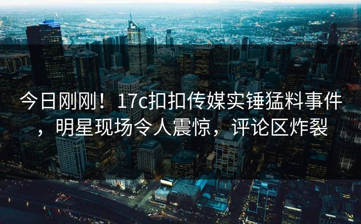今日刚刚！17c扣扣传媒实锤猛料事件，明星现场令人震惊，评论区炸裂