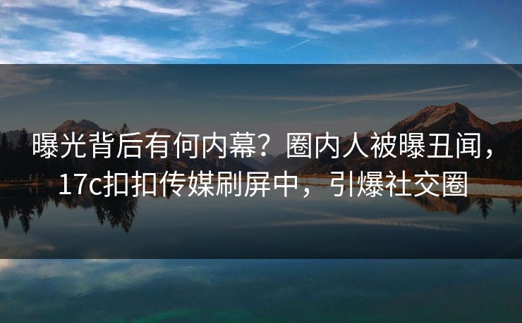 曝光背后有何内幕？圈内人被曝丑闻，17c扣扣传媒刷屏中，引爆社交圈