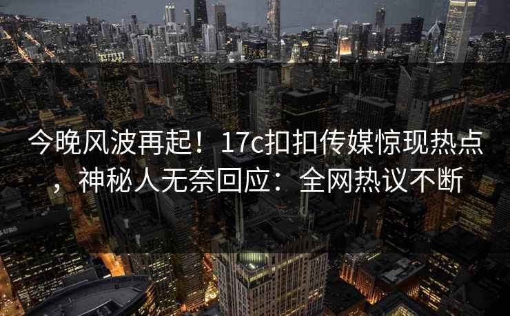 今晚风波再起！17c扣扣传媒惊现热点，神秘人无奈回应：全网热议不断