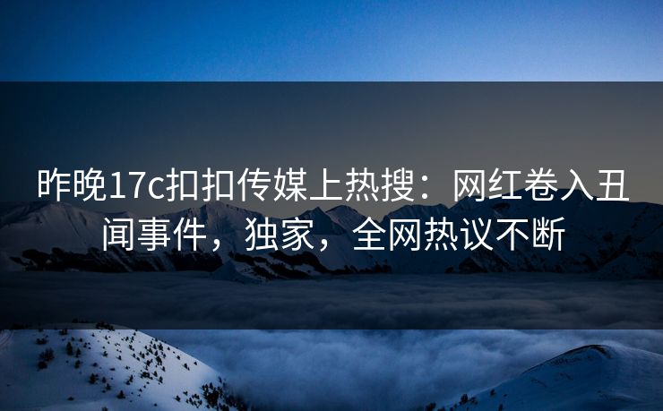 昨晚17c扣扣传媒上热搜：网红卷入丑闻事件，独家，全网热议不断