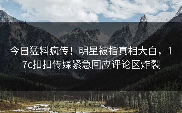 今日猛料疯传！明星被指真相大白，17c扣扣传媒紧急回应评论区炸裂
