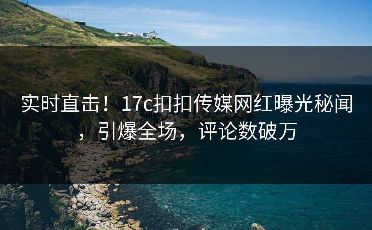 实时直击！17c扣扣传媒网红曝光秘闻，引爆全场，评论数破万