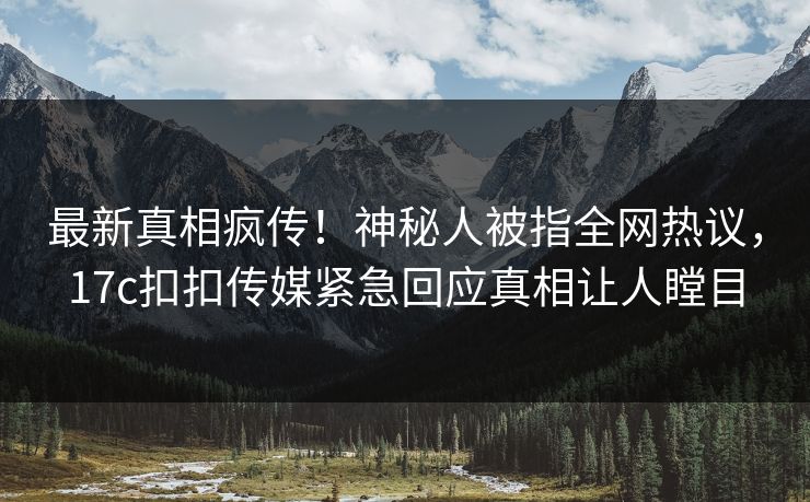 最新真相疯传！神秘人被指全网热议，17c扣扣传媒紧急回应真相让人瞠目