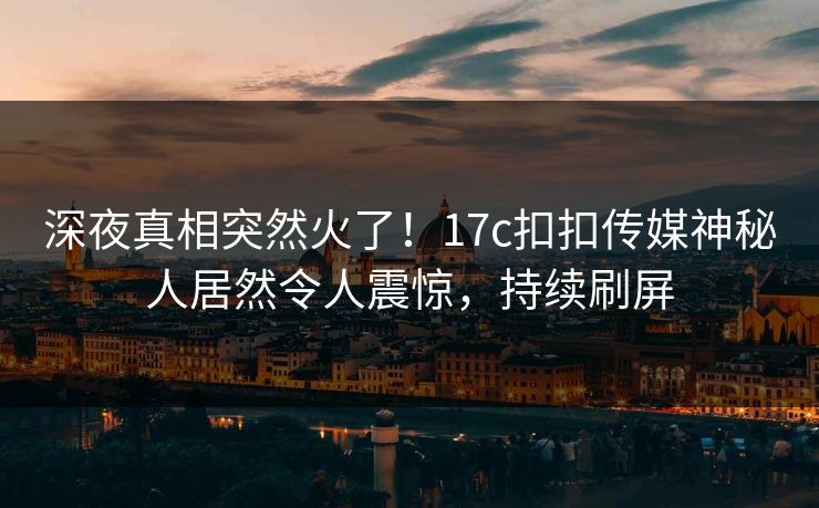 深夜真相突然火了！17c扣扣传媒神秘人居然令人震惊，持续刷屏