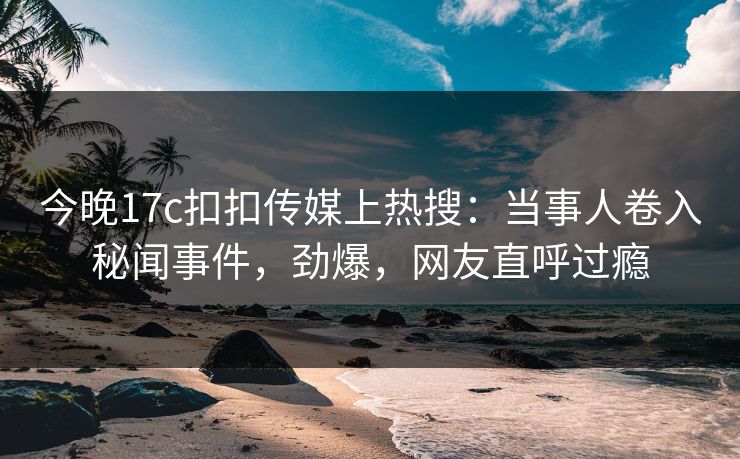 今晚17c扣扣传媒上热搜：当事人卷入秘闻事件，劲爆，网友直呼过瘾