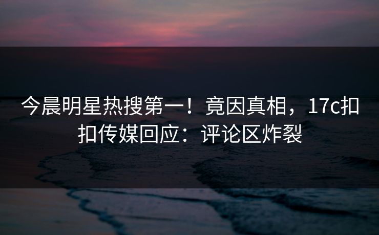 今晨明星热搜第一！竟因真相，17c扣扣传媒回应：评论区炸裂