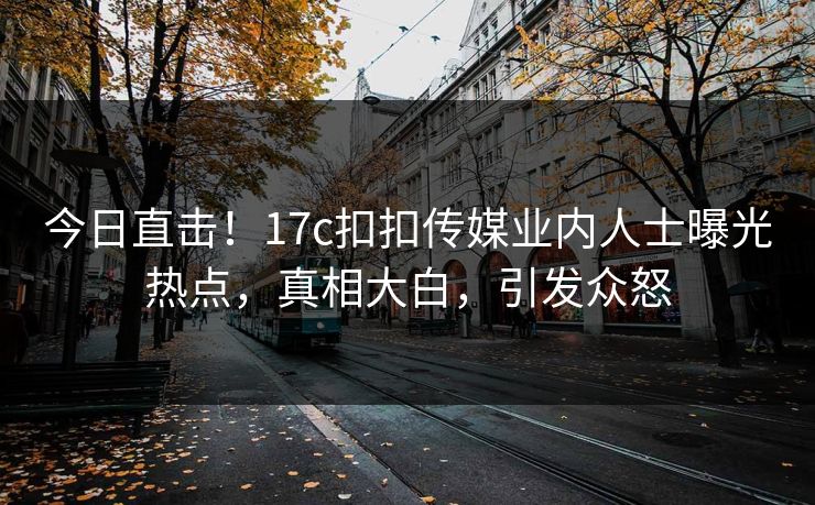 今日直击！17c扣扣传媒业内人士曝光热点，真相大白，引发众怒
