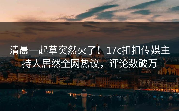 清晨一起草突然火了！17c扣扣传媒主持人居然全网热议，评论数破万