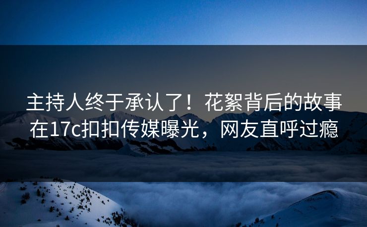 主持人终于承认了！花絮背后的故事在17c扣扣传媒曝光，网友直呼过瘾