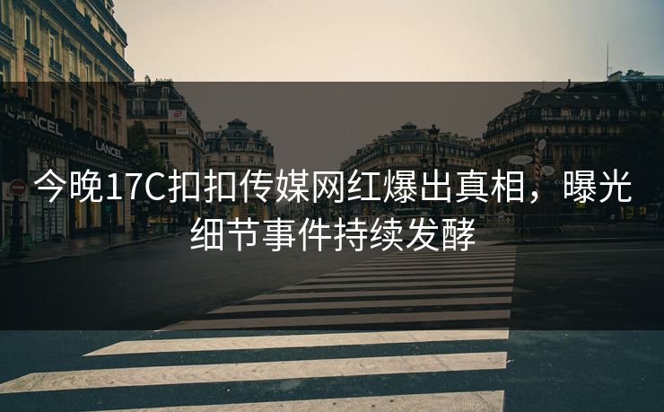 今晚17C扣扣传媒网红爆出真相，曝光细节事件持续发酵