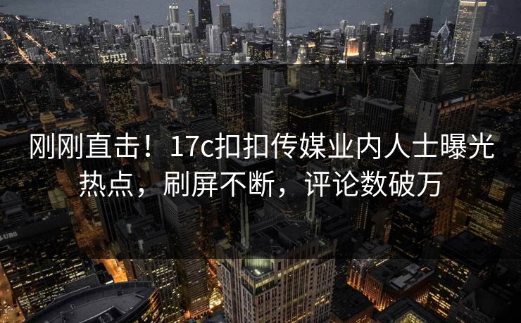 刚刚直击！17c扣扣传媒业内人士曝光热点，刷屏不断，评论数破万