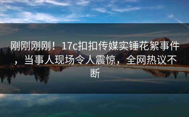 刚刚刚刚！17c扣扣传媒实锤花絮事件，当事人现场令人震惊，全网热议不断