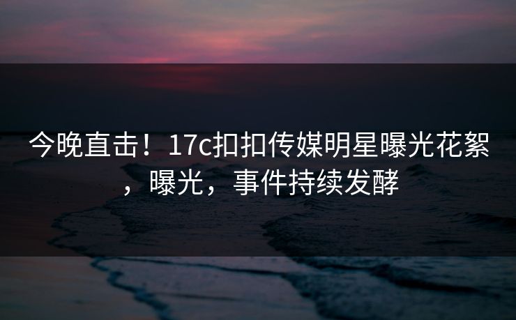 今晚直击！17c扣扣传媒明星曝光花絮，曝光，事件持续发酵