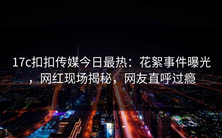 17c扣扣传媒今日最热：花絮事件曝光，网红现场揭秘，网友直呼过瘾