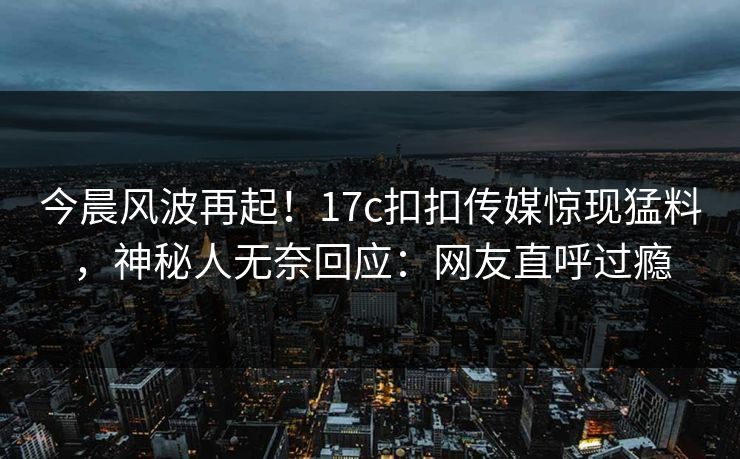 今晨风波再起！17c扣扣传媒惊现猛料，神秘人无奈回应：网友直呼过瘾