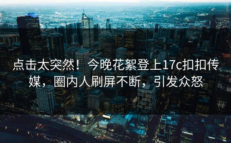 点击太突然！今晚花絮登上17c扣扣传媒，圈内人刷屏不断，引发众怒
