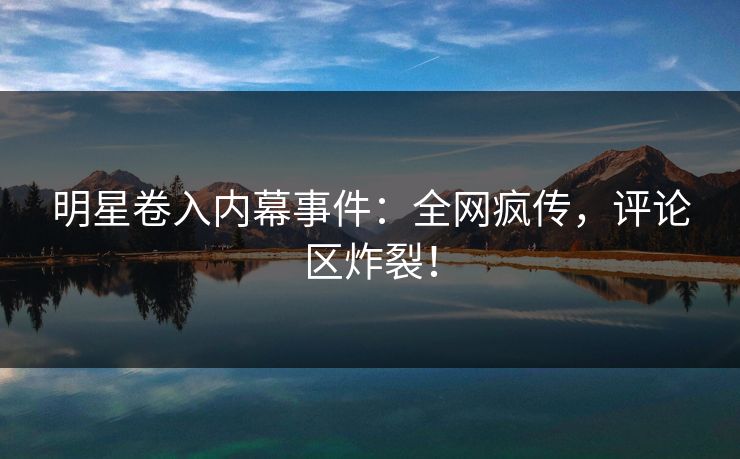 明星卷入内幕事件：全网疯传，评论区炸裂！