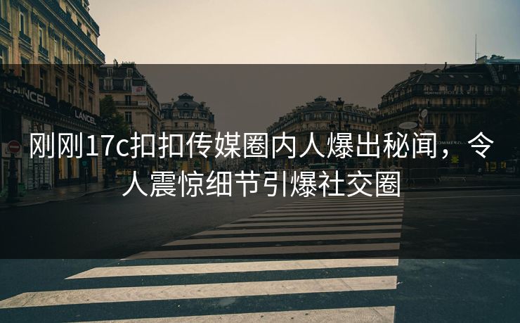 刚刚17c扣扣传媒圈内人爆出秘闻，令人震惊细节引爆社交圈