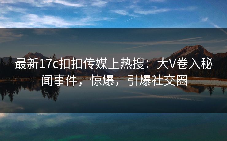 最新17c扣扣传媒上热搜：大V卷入秘闻事件，惊爆，引爆社交圈