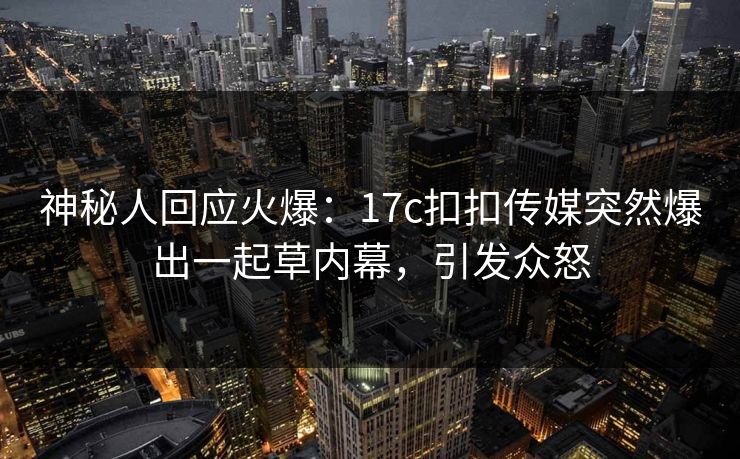 神秘人回应火爆：17c扣扣传媒突然爆出一起草内幕，引发众怒