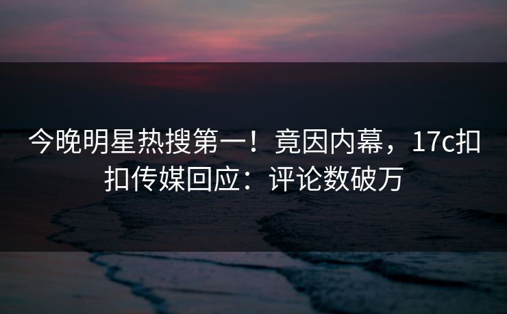 今晚明星热搜第一！竟因内幕，17c扣扣传媒回应：评论数破万