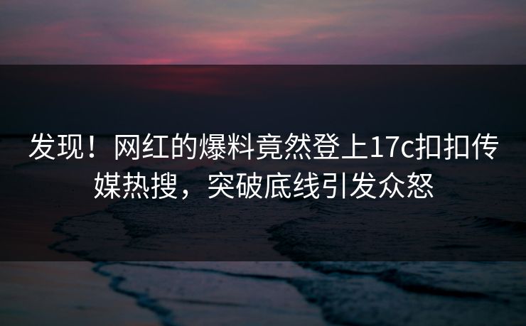 发现！网红的爆料竟然登上17c扣扣传媒热搜，突破底线引发众怒