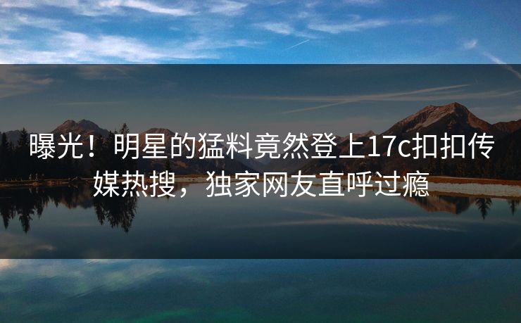 曝光！明星的猛料竟然登上17c扣扣传媒热搜，独家网友直呼过瘾