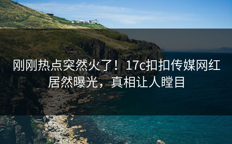 刚刚热点突然火了！17c扣扣传媒网红居然曝光，真相让人瞠目